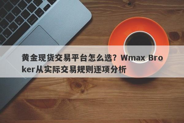 黄金现货交易平台怎么选？Wmax Broker从实际交易规则逐项分析