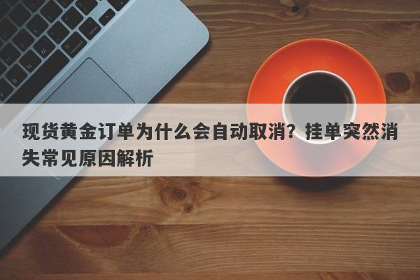 现货黄金订单为什么会自动取消？挂单突然消失常见原因解析