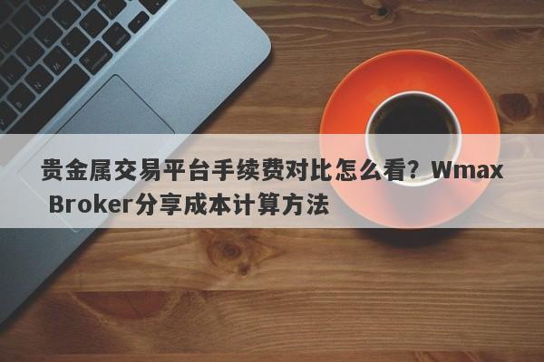 贵金属交易平台手续费对比怎么看？Wmax Broker分享成本计算方法