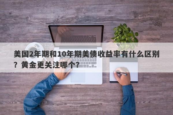 美国2年期和10年期美债收益率有什么区别？黄金更关注哪个？