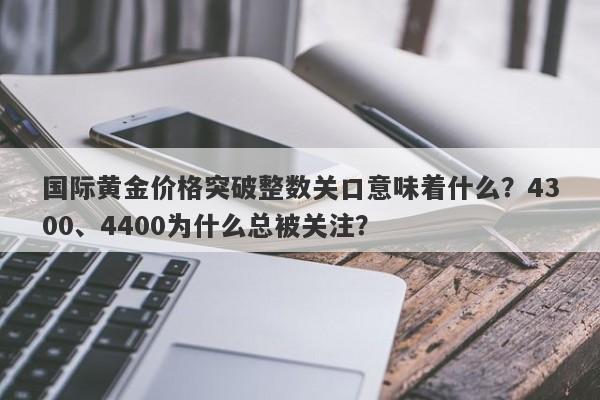 国际黄金价格突破整数关口意味着什么？4300、4400为什么总被关注？