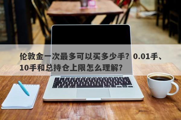 伦敦金一次最多可以买多少手？0.01手、10手和总持仓上限怎么理解？